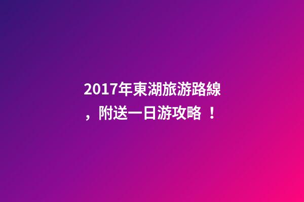 2017年東湖旅游路線，附送一日游攻略！